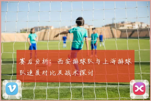 赛后分析：西安排球队与上海排球队速度对比及战术探讨