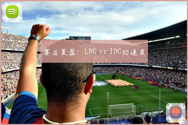 赛后复盘：LNG vs JDG的速度
