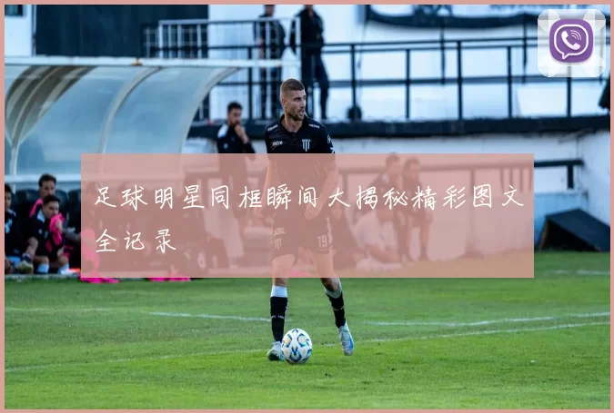 足球明星同框瞬间大揭秘精彩图文全记录