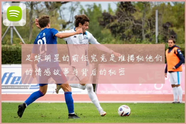 足球明星的前任究竟是谁揭秘他们的情感故事与背后的秘密